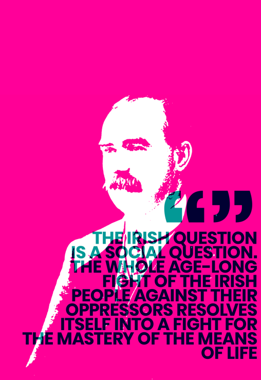 Image of James Connolly "The Irish Question is a Social Question. The whole Age-Long Fight of the Irish People Gainst their Oppressors Resolves Itself into a Fight for the Mastery of the Means of Life"